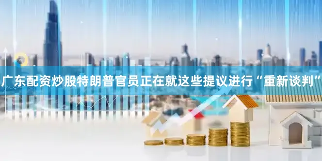 广东配资炒股特朗普官员正在就这些提议进行“重新谈判”