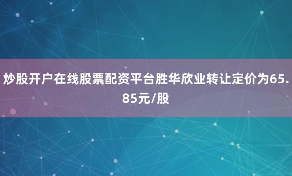 炒股开户在线股票配资平台胜华欣业转让定价为65.85元/股