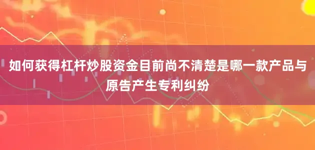 如何获得杠杆炒股资金目前尚不清楚是哪一款产品与原告产生专利纠纷