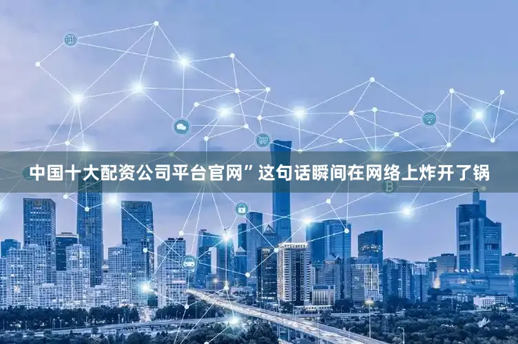 中国十大配资公司平台官网”这句话瞬间在网络上炸开了锅
