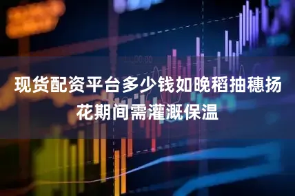 现货配资平台多少钱如晚稻抽穗扬花期间需灌溉保温