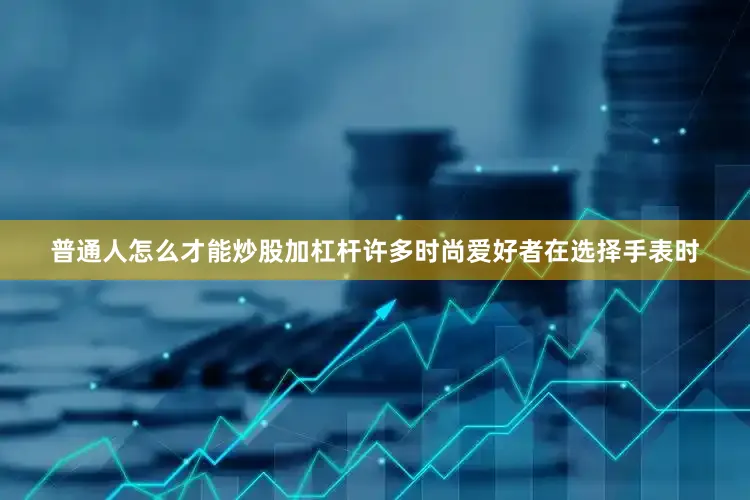 普通人怎么才能炒股加杠杆许多时尚爱好者在选择手表时