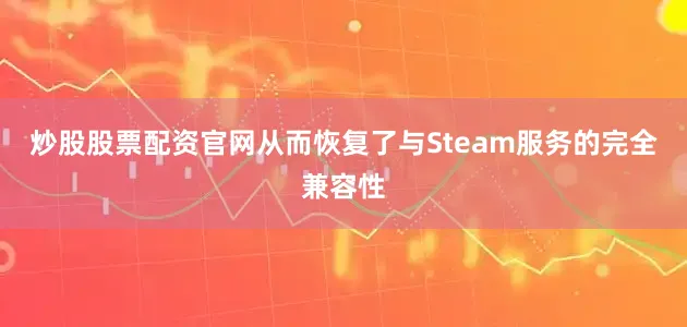 炒股股票配资官网从而恢复了与Steam服务的完全兼容性