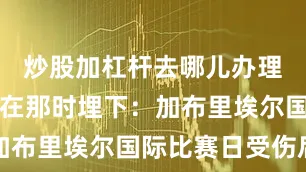 炒股加杠杆去哪儿办理危机也就在那时埋下：加布里埃尔国际比赛日受伤后